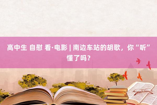 高中生 自慰 看·电影 | 南边车站的胡歌，你“听”懂了吗？