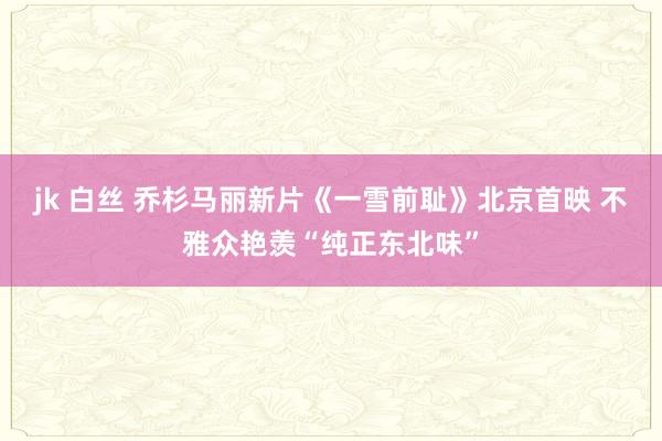 jk 白丝 乔杉马丽新片《一雪前耻》北京首映 不雅众艳羡“纯正东北味”