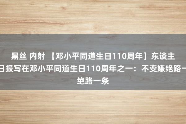 黑丝 内射 【邓小平同道生日110周年】东谈主民日报写在邓小平同道生日110周年之一：不变嫌绝路一条