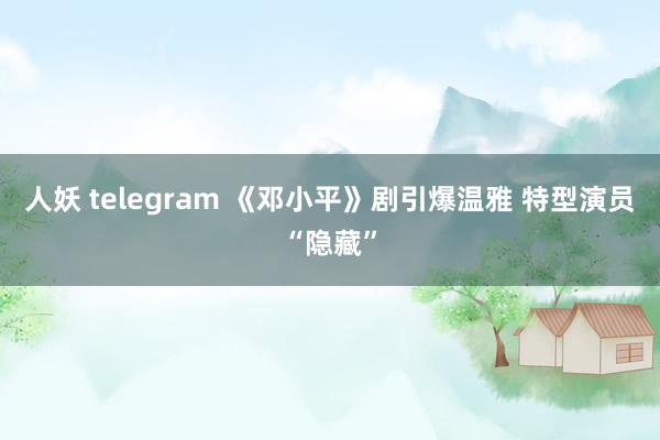 人妖 telegram 《邓小平》剧引爆温雅 特型演员“隐藏”