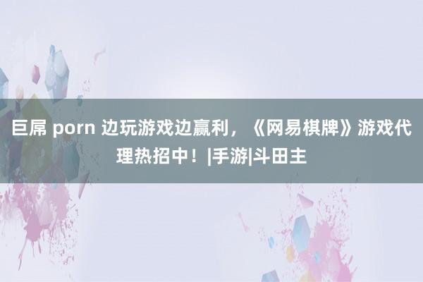 巨屌 porn 边玩游戏边赢利，《网易棋牌》游戏代理热招中！|手游|斗田主