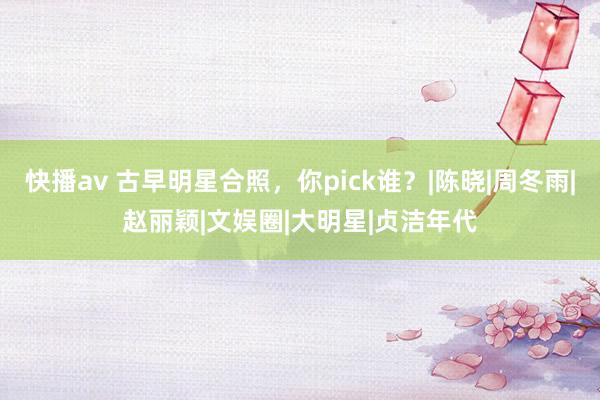 快播av 古早明星合照，你pick谁？|陈晓|周冬雨|赵丽颖|文娱圈|大明星|贞洁年代