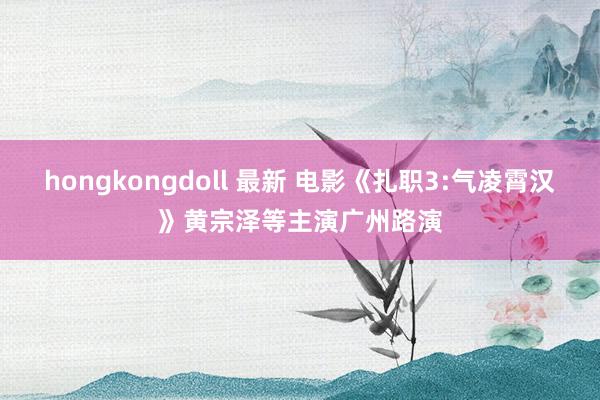 hongkongdoll 最新 电影《扎职3:气凌霄汉》黄宗泽等主演广州路演