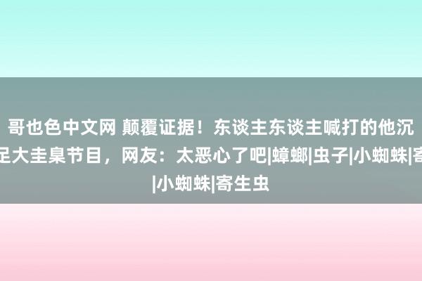 哥也色中文网 颠覆证据！东谈主东谈主喊打的他沉迷插足大圭臬节目，网友：太恶心了吧|蟑螂|虫子|小蜘蛛|寄生虫