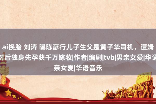 ai换脸 刘涛 曝陈彦行儿子生父是黄子华司机，遭姆妈反对后独身先孕获千万嫁妆|作者|编剧|tvb|男亲女爱|华语音乐