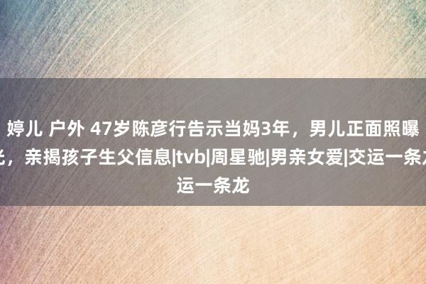 婷儿 户外 47岁陈彦行告示当妈3年，男儿正面照曝光，亲揭孩子生父信息|tvb|周星驰|男亲女爱|交运一条龙