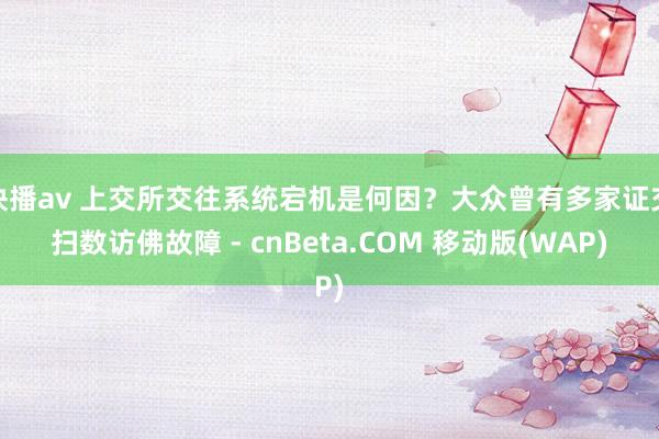 快播av 上交所交往系统宕机是何因？大众曾有多家证交扫数访佛故障 - cnBeta.COM 移动版(WAP)