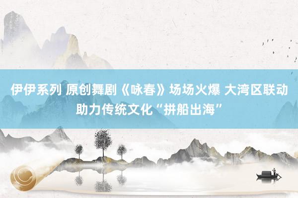 伊伊系列 原创舞剧《咏春》场场火爆 大湾区联动助力传统文化“拼船出海”