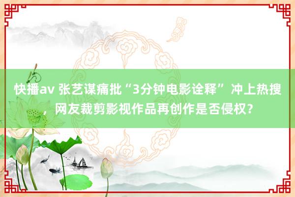 快播av 张艺谋痛批“3分钟电影诠释” 冲上热搜，网友裁剪影视作品再创作是否侵权？