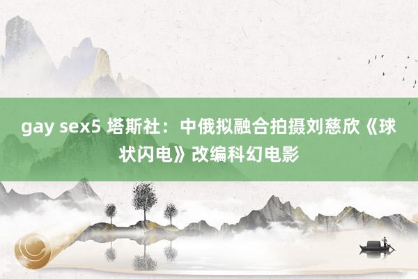 gay sex5 塔斯社：中俄拟融合拍摄刘慈欣《球状闪电》改编科幻电影