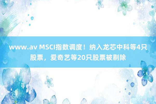 www.av MSCI指数调度！纳入龙芯中科等4只股票，爱奇艺等20只股票被剔除