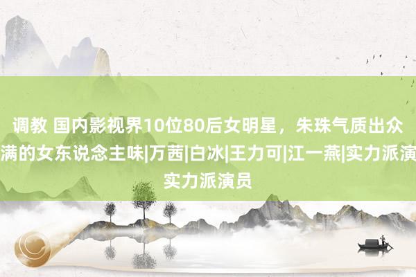 调教 国内影视界10位80后女明星，朱珠气质出众满满的女东说念主味|万茜|白冰|王力可|江一燕|实力派演员